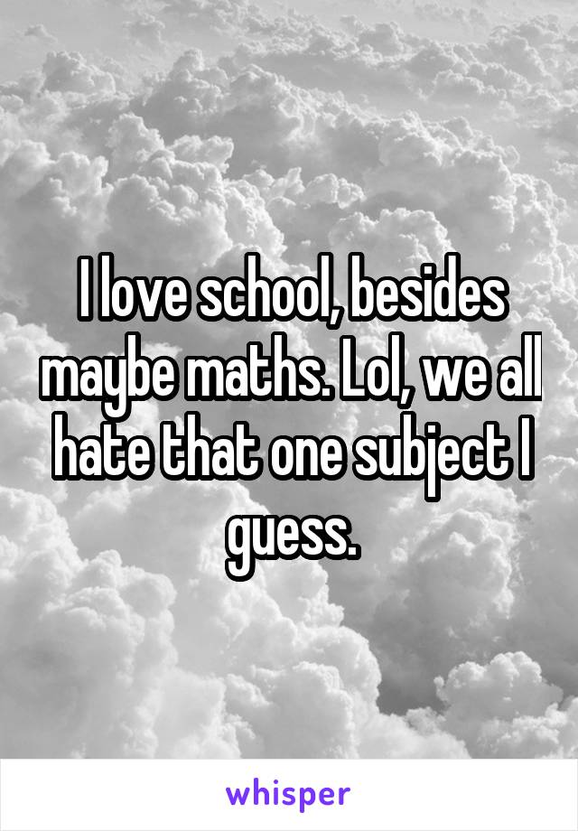 I love school, besides maybe maths. Lol, we all hate that one subject I guess.
