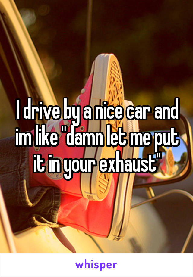 I drive by a nice car and im like "damn let me put it in your exhaust"