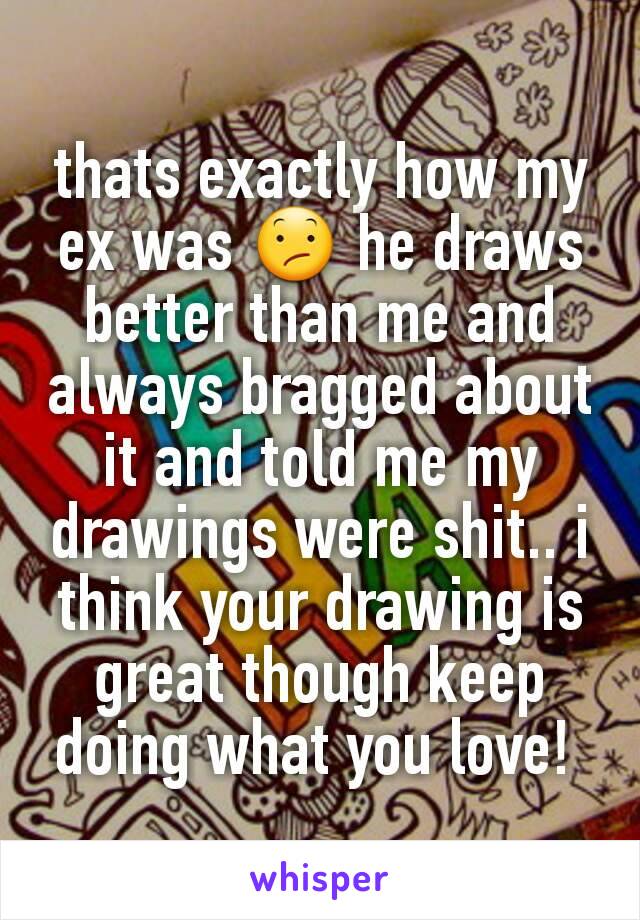 thats exactly how my ex was 😕 he draws better than me and always bragged about it and told me my drawings were shit.. i think your drawing is great though keep doing what you love! 