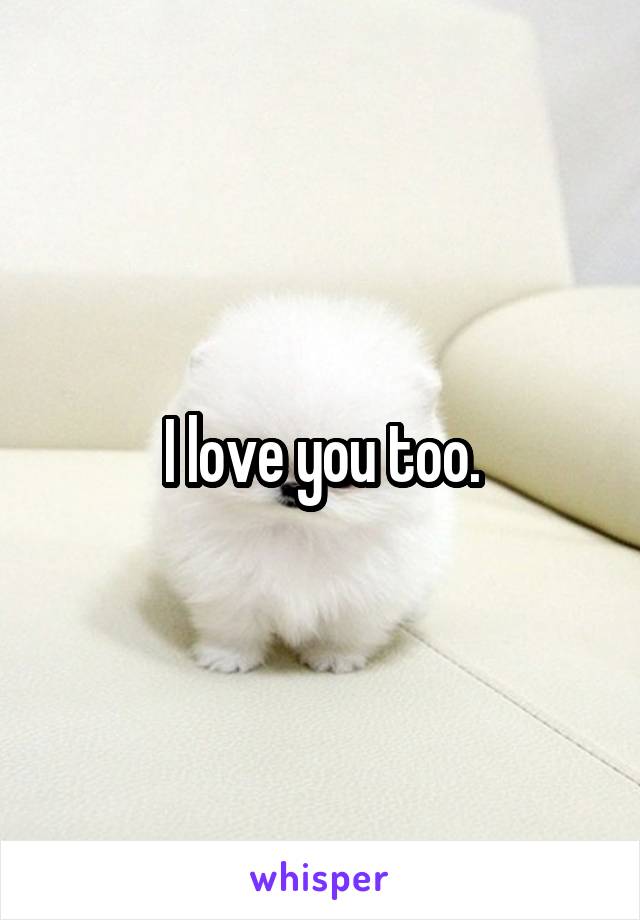 I love you too.