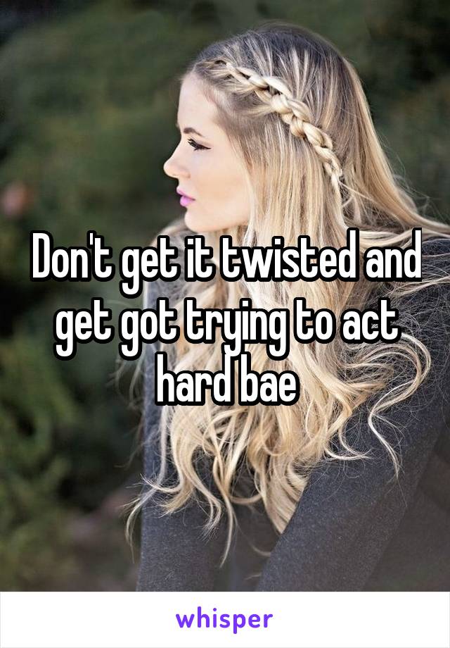 Don't get it twisted and get got trying to act hard bae