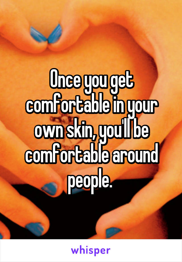 Once you get comfortable in your own skin, you'll be comfortable around people. 