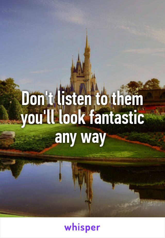 Don't listen to them you'll look fantastic any way 