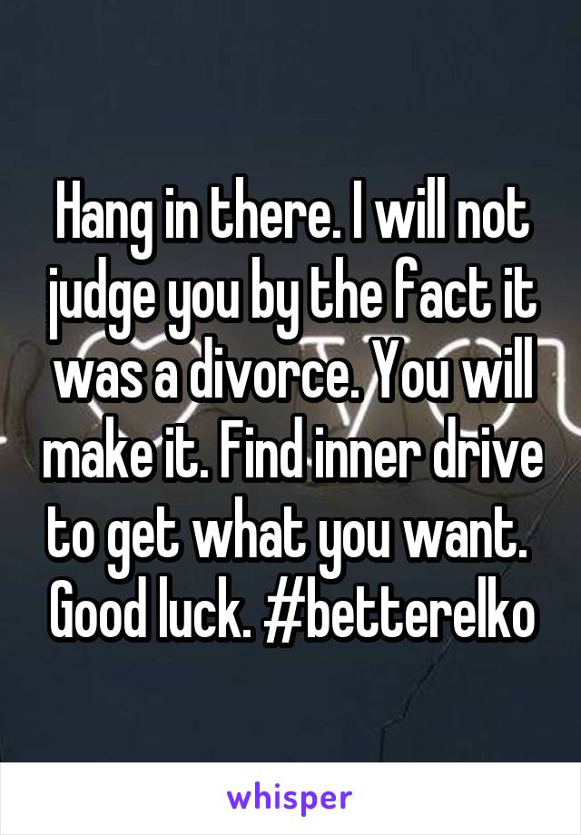 Hang in there. I will not judge you by the fact it was a divorce. You will make it. Find inner drive to get what you want.  Good luck. #betterelko