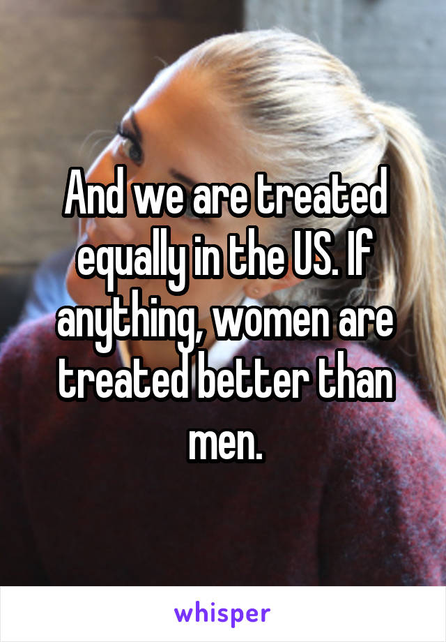 And we are treated equally in the US. If anything, women are treated better than men.