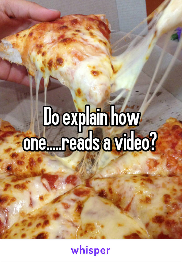 Do explain how one.....reads a video? 