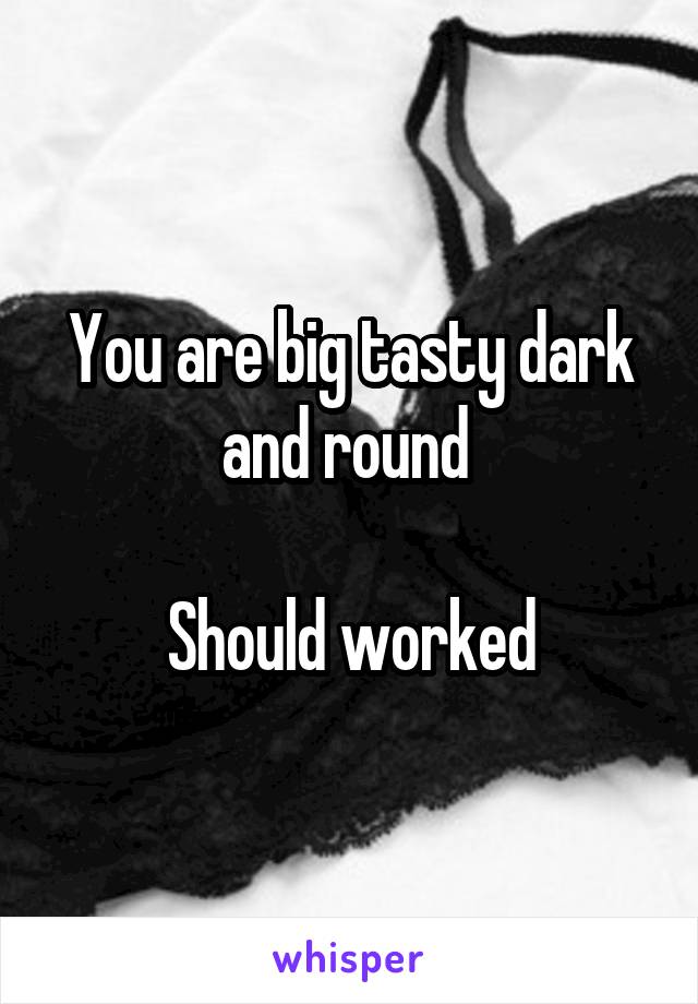 You are big tasty dark and round 

Should worked