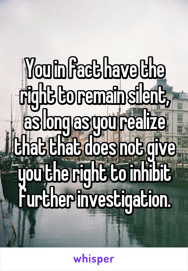 You in fact have the right to remain silent, as long as you realize that that does not give you the right to inhibit further investigation.