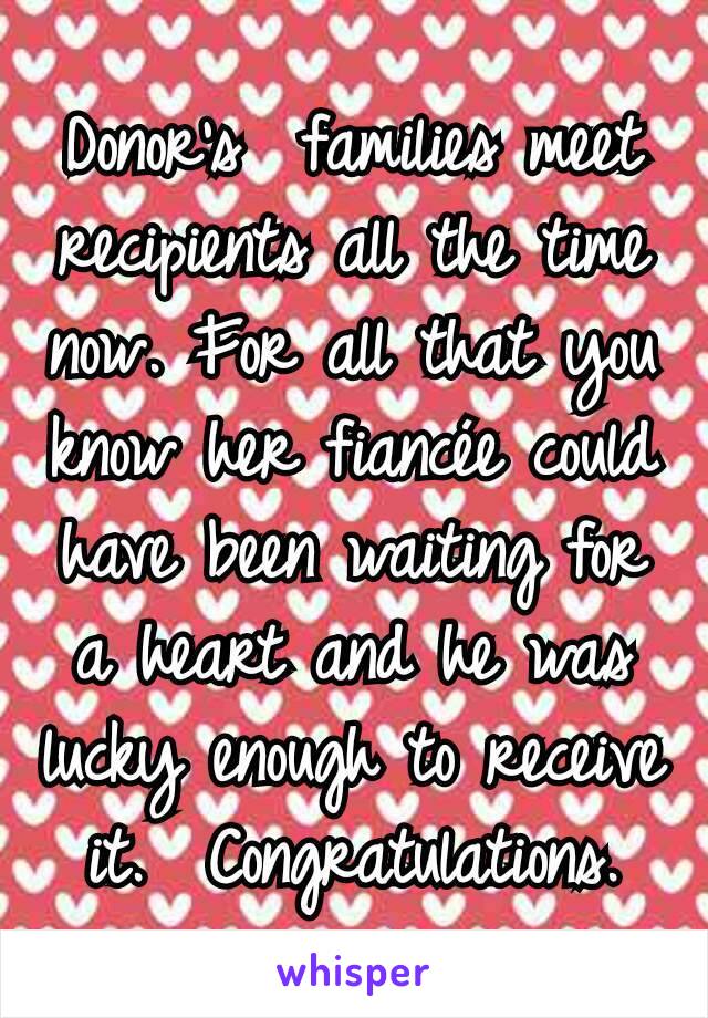 Donor's  families meet recipients all the time now. For all that you know her fiancée could have been waiting for a heart and he was lucky enough to receive it.  Congratulations.