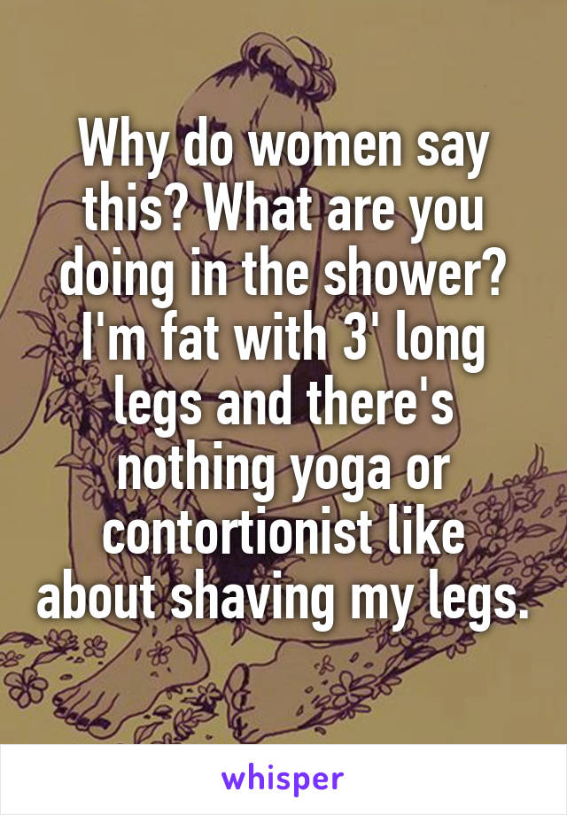 Why do women say this? What are you doing in the shower? I'm fat with 3' long legs and there's nothing yoga or contortionist like about shaving my legs. 