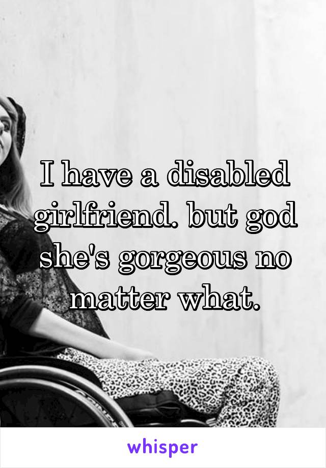 I have a disabled girlfriend. but god she's gorgeous no matter what.