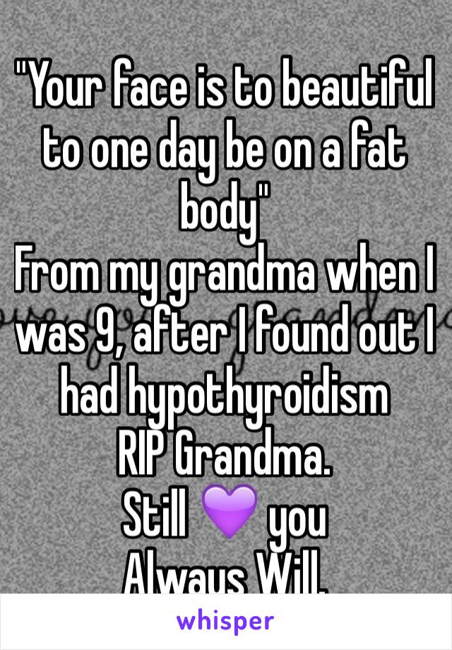 "Your face is to beautiful to one day be on a fat body"
From my grandma when I was 9, after I found out I had hypothyroidism
RIP Grandma. 
Still 💜 you
Always Will. 