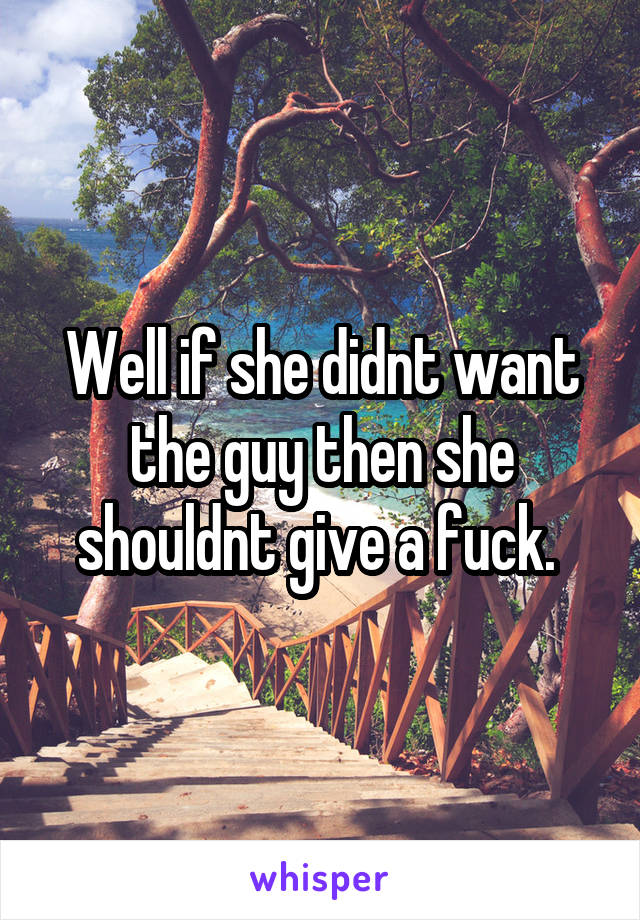 Well if she didnt want the guy then she shouldnt give a fuck. 