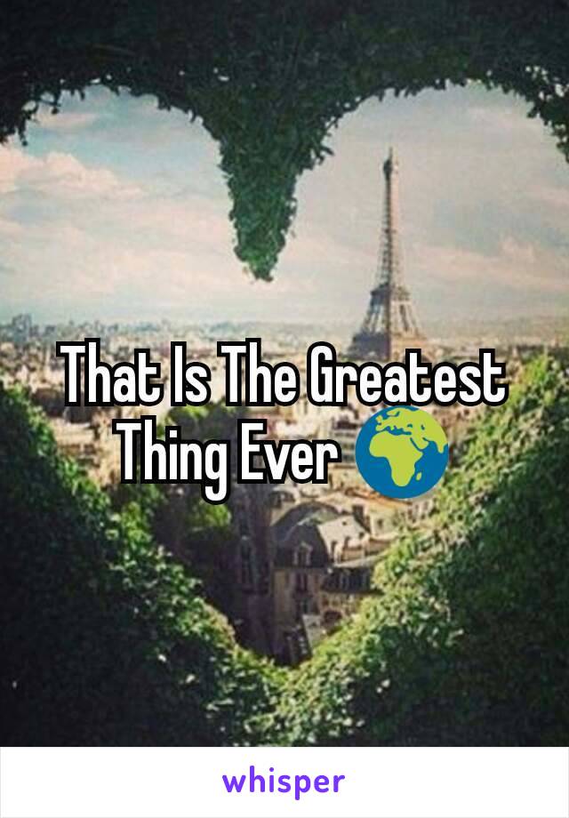 That Is The Greatest Thing Ever 🌍