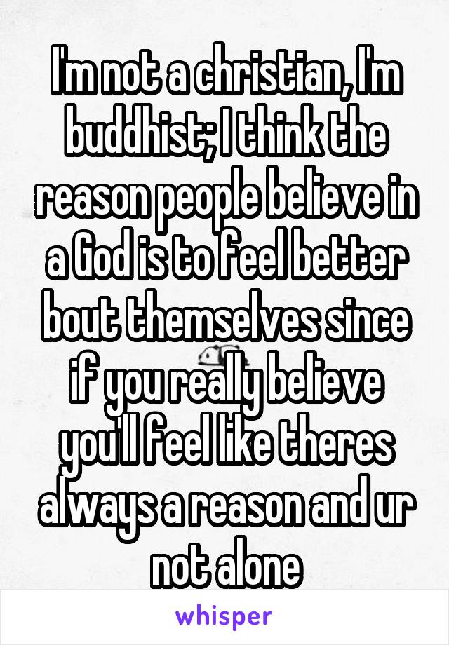 I'm not a christian, I'm buddhist; I think the reason people believe in a God is to feel better bout themselves since if you really believe you'll feel like theres always a reason and ur not alone