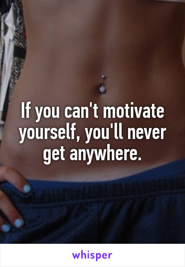 If you can't motivate yourself, you'll never get anywhere.