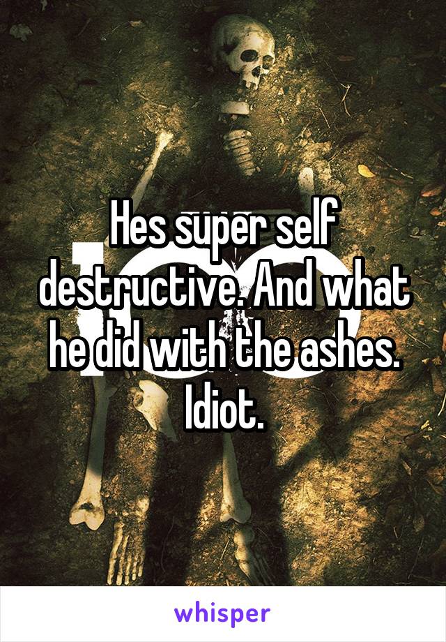 Hes super self destructive. And what he did with the ashes. Idiot.