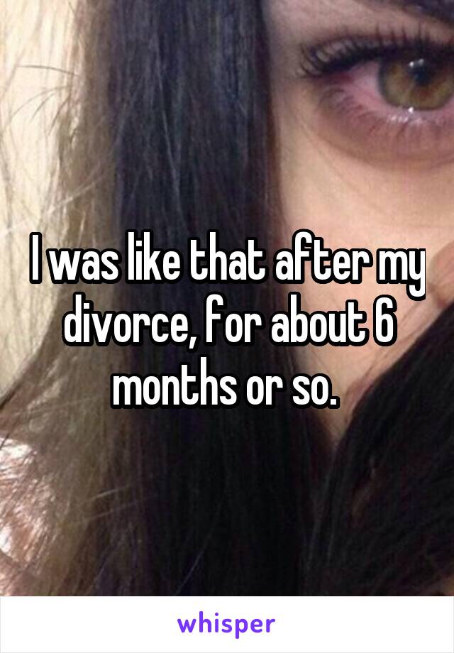 I was like that after my divorce, for about 6 months or so. 