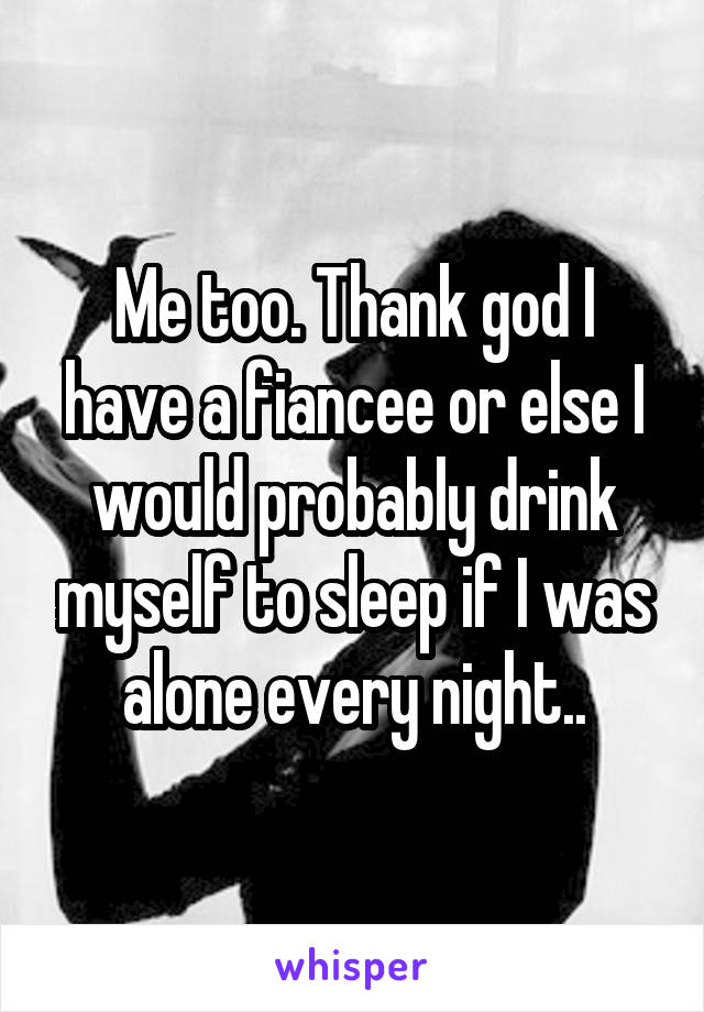 Me too. Thank god I have a fiancee or else I would probably drink myself to sleep if I was alone every night..