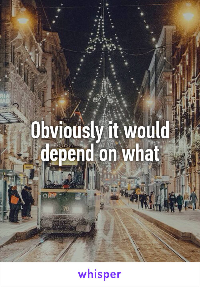 Obviously it would depend on what