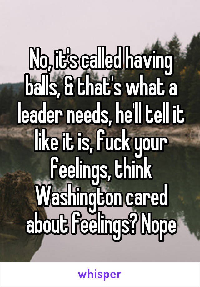 No, it's called having balls, & that's what a leader needs, he'll tell it like it is, fuck your feelings, think Washington cared about feelings? Nope