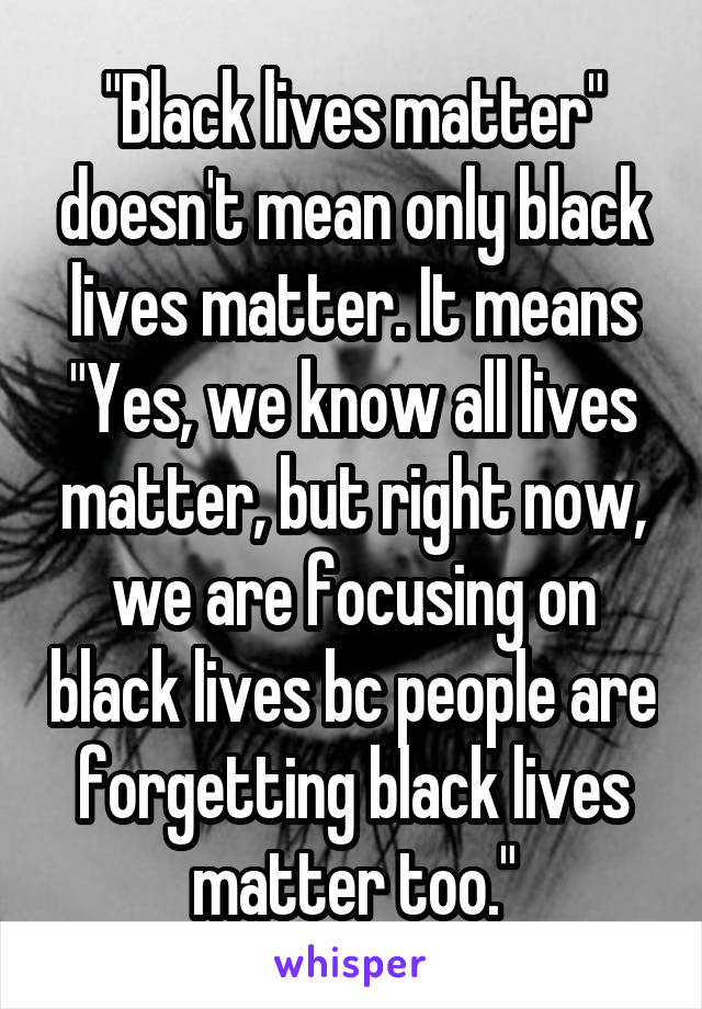 "Black lives matter" doesn't mean only black lives matter. It means "Yes, we know all lives matter, but right now, we are focusing on black lives bc people are forgetting black lives matter too."