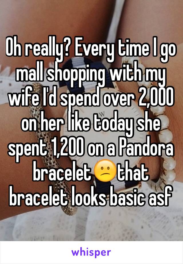Oh really? Every time I go mall shopping with my wife I'd spend over 2,000 on her like today she spent 1,200 on a Pandora bracelet😕that bracelet looks basic asf