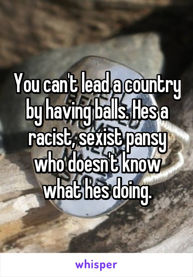 You can't lead a country by having balls. Hes a racist, sexist pansy who doesn't know what hes doing.