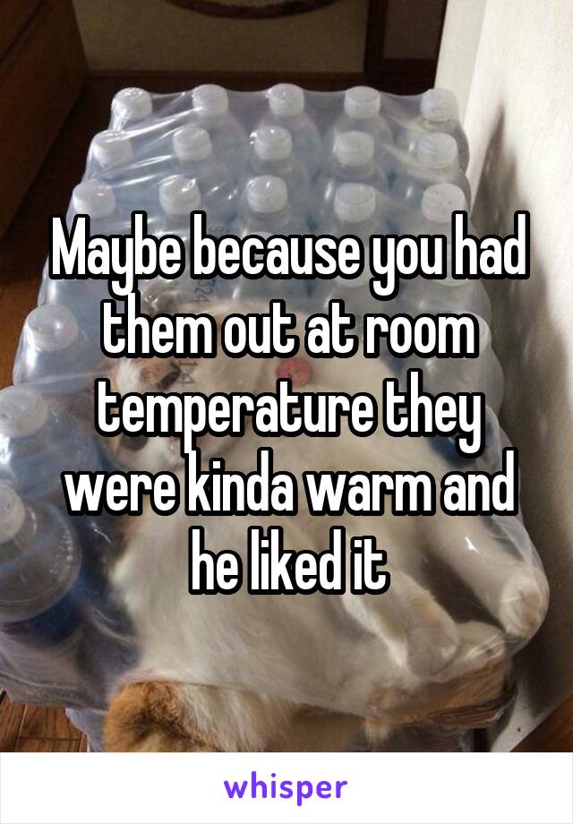 Maybe because you had them out at room temperature they were kinda warm and he liked it