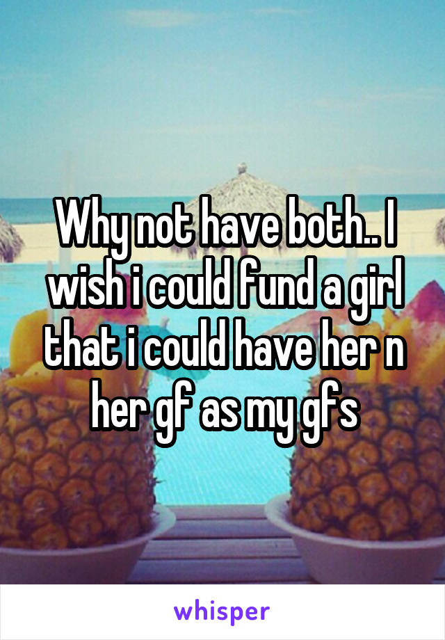 Why not have both.. I wish i could fund a girl that i could have her n her gf as my gfs