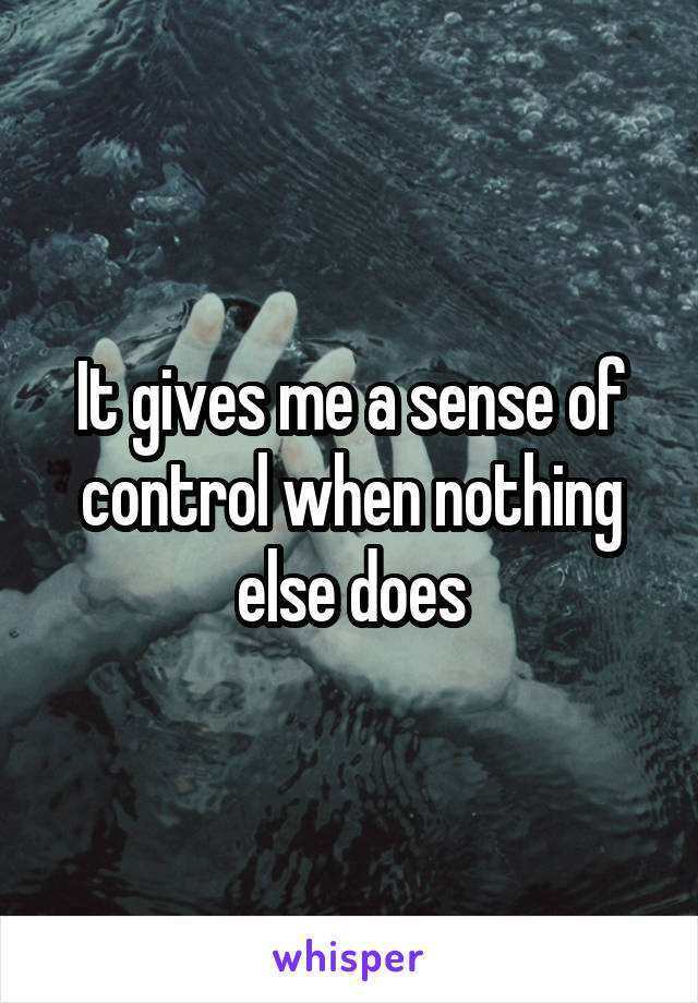 It gives me a sense of control when nothing else does