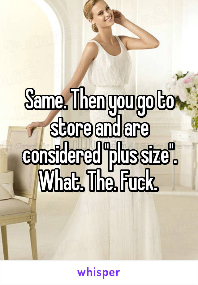 Same. Then you go to store and are considered "plus size". What. The. Fuck. 