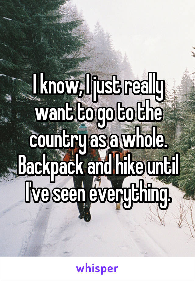 I know, I just really want to go to the country as a whole. Backpack and hike until I've seen everything.