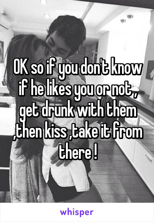 OK so if you don't know if he likes you or not , get drunk with them ,then kiss ,take it from there !