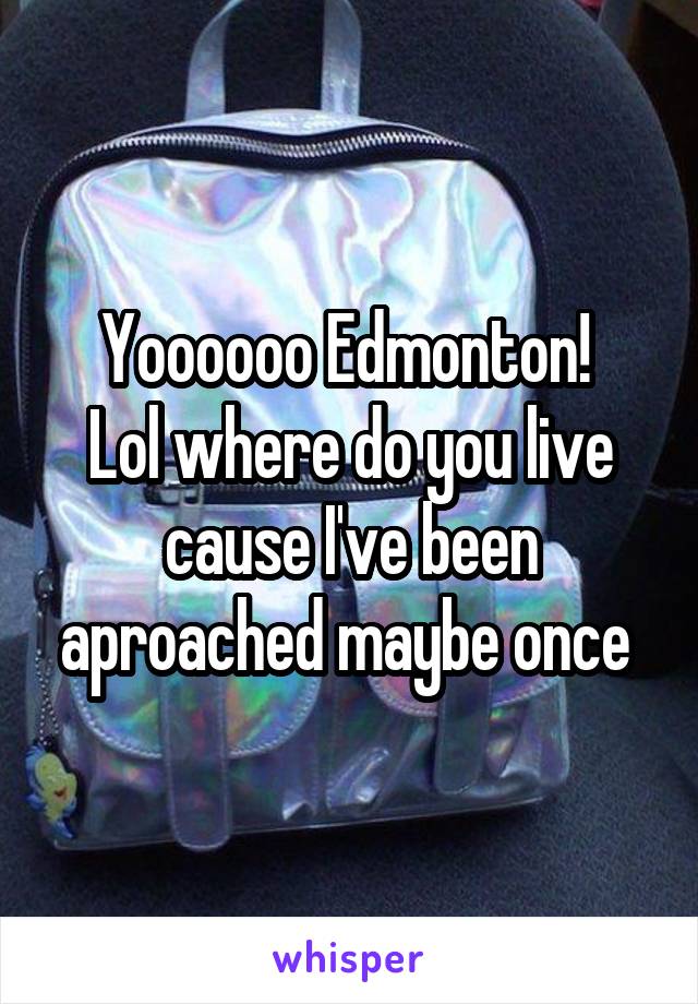 Yoooooo Edmonton! 
Lol where do you live cause I've been aproached maybe once 