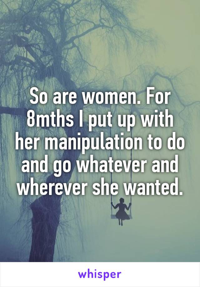 So are women. For 8mths I put up with her manipulation to do and go whatever and wherever she wanted.