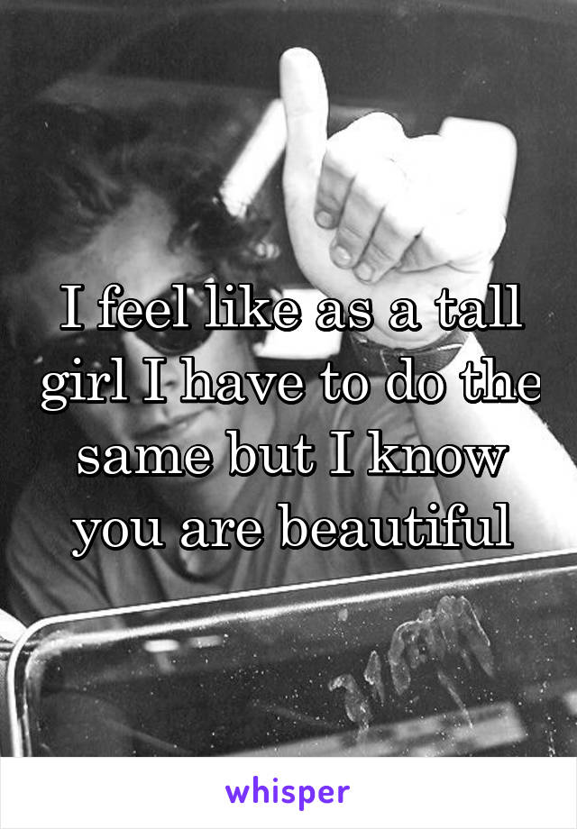 I feel like as a tall girl I have to do the same but I know you are beautiful