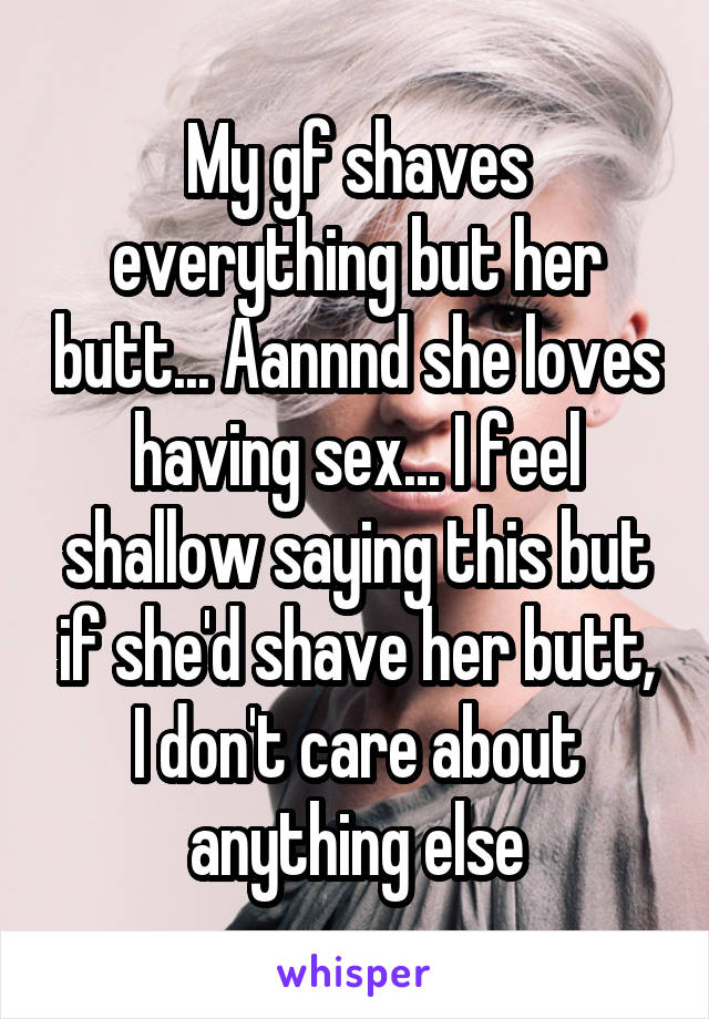 My gf shaves everything but her butt... Aannnd she loves having sex... I feel shallow saying this but if she'd shave her butt, I don't care about anything else