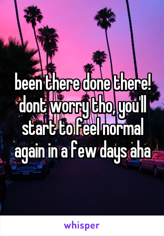 been there done there!
dont worry tho, you'll start to feel normal again in a few days aha