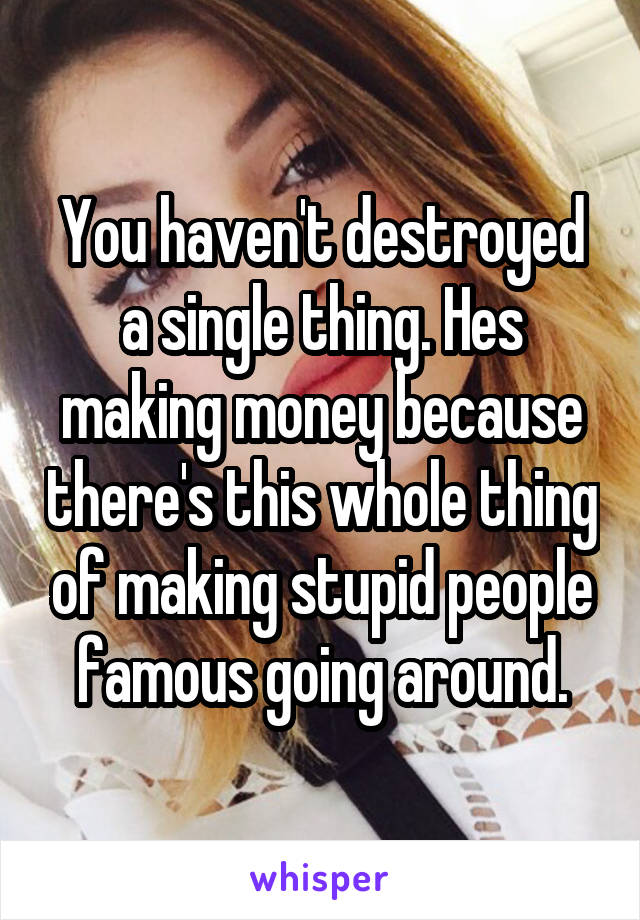 You haven't destroyed a single thing. Hes making money because there's this whole thing of making stupid people famous going around.