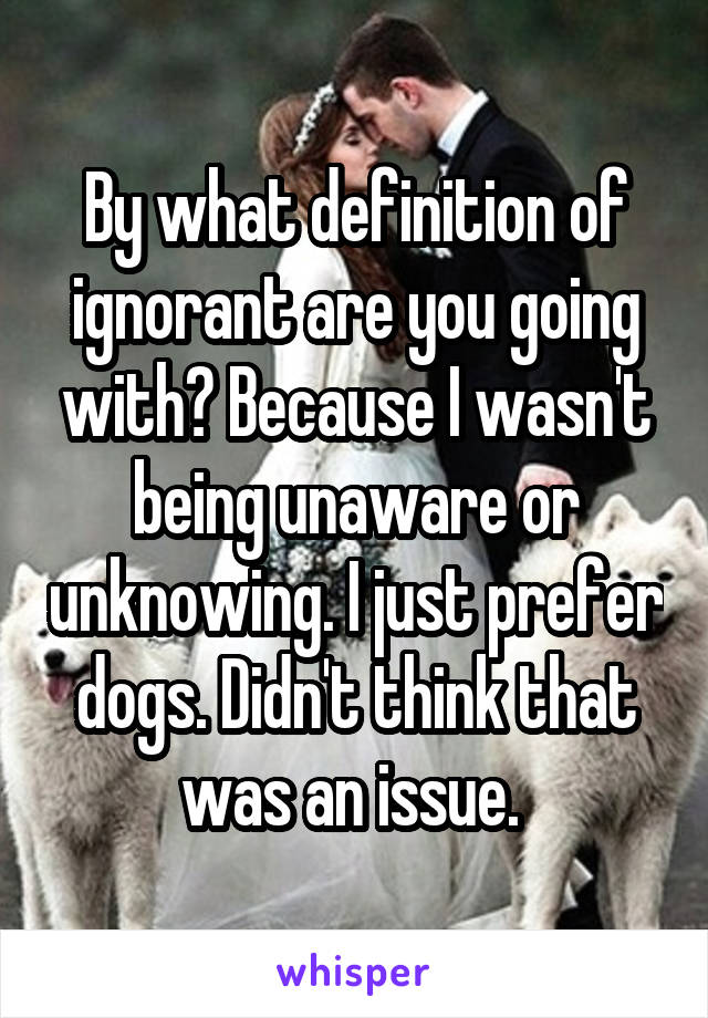 By what definition of ignorant are you going with? Because I wasn't being unaware or unknowing. I just prefer dogs. Didn't think that was an issue. 