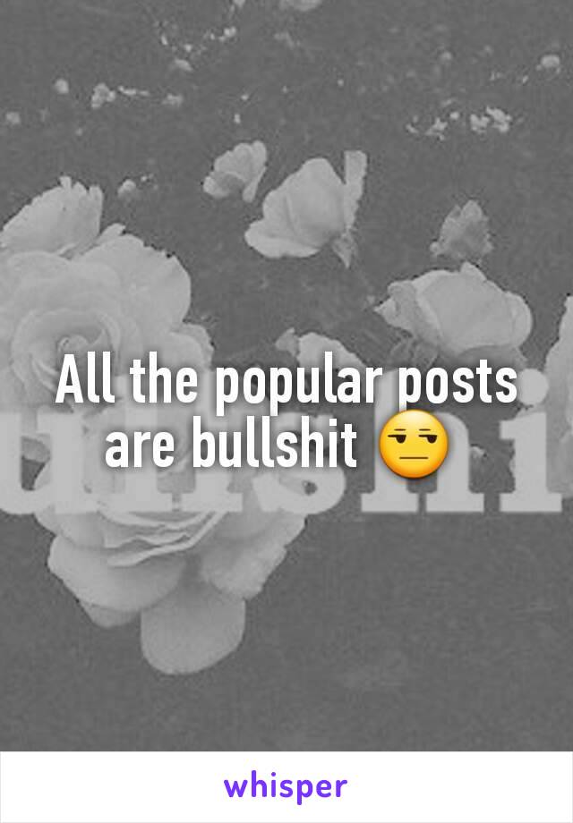 All the popular posts are bullshit 😒 