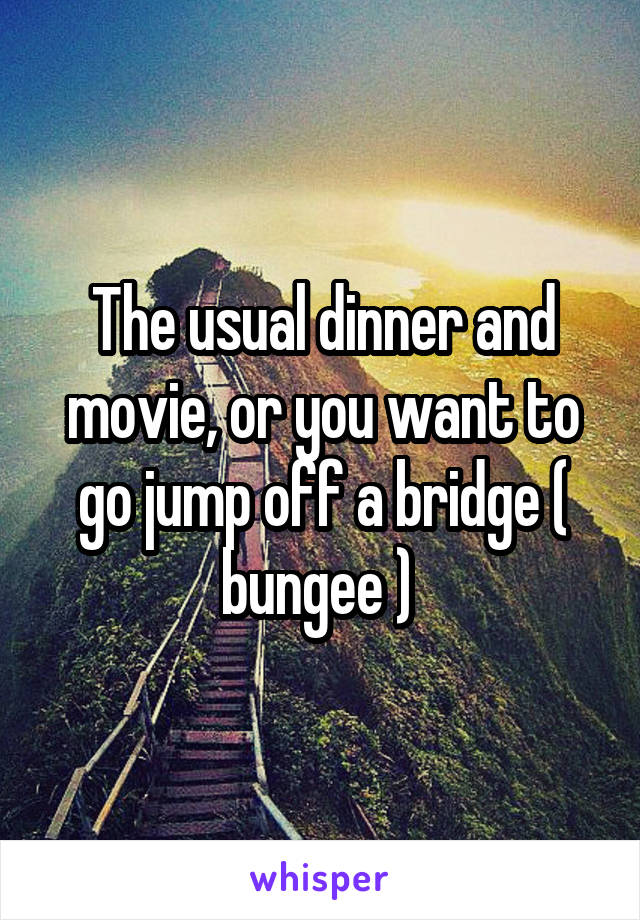 The usual dinner and movie, or you want to go jump off a bridge ( bungee ) 