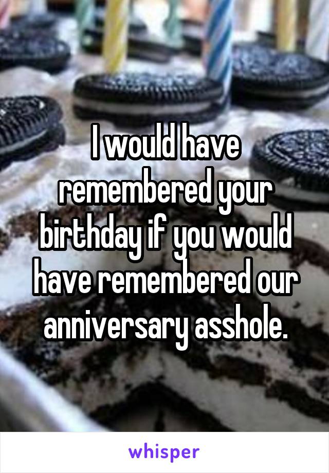 I would have remembered your birthday if you would have remembered our anniversary asshole.