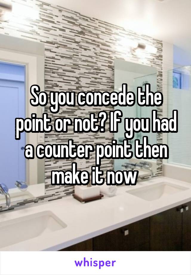 So you concede the point or not? If you had a counter point then make it now 