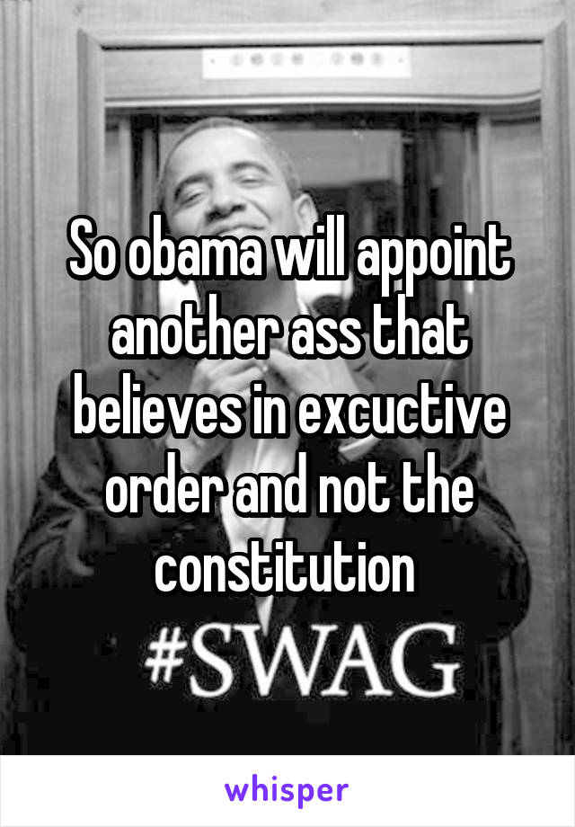 So obama will appoint another ass that believes in excuctive order and not the constitution 