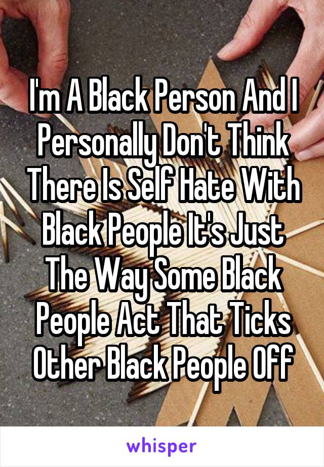 I'm A Black Person And I Personally Don't Think There Is Self Hate With Black People It's Just The Way Some Black People Act That Ticks Other Black People Off