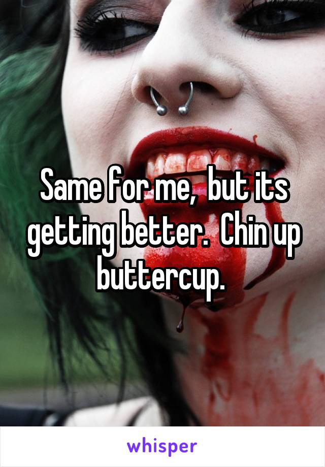 Same for me,  but its getting better.  Chin up buttercup. 