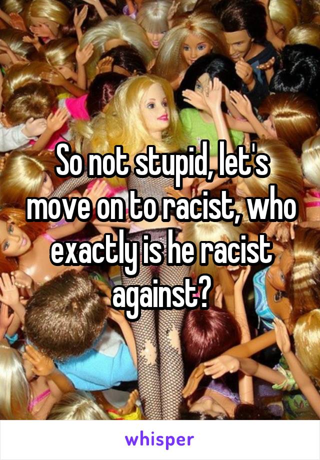 So not stupid, let's move on to racist, who exactly is he racist against?