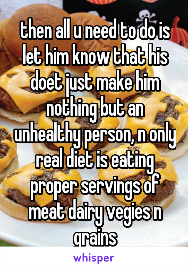 then all u need to do is let him know that his doet just make him nothing but an unhealthy person, n only real diet is eating proper servings of meat dairy vegies n grains